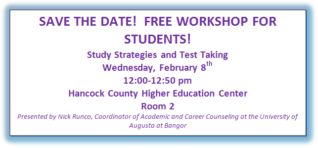 SAVE THE DATE!  FREE WORKSHOP FOR STUDENTS!
Study Strategies and Test Taking
Wednesday, February 8th
12:00-12:50 pm
Hancock County Higher Education Center
Room 2
Presented by Nick Runco, Coordinator of Academic and Career Counseling at the University of Augusta at Bangor

